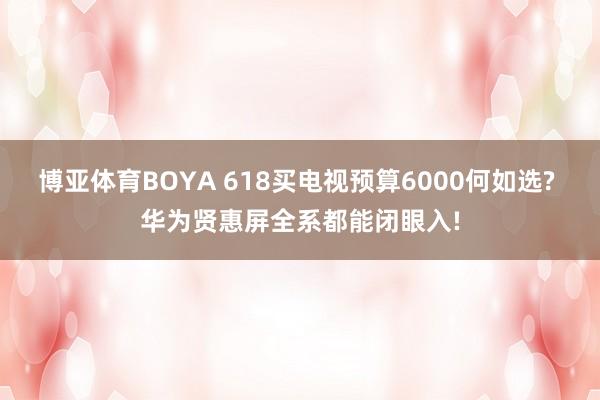 博亚体育BOYA 618买电视预算6000何如选? 华为贤惠屏全系都能闭眼入!
