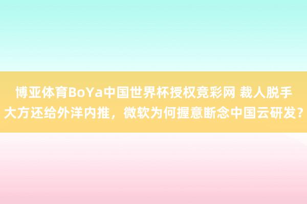 博亚体育BoYa中国世界杯授权竞彩网 裁人脱手大方还给外洋内推，微软为何握意断念中国云研发？