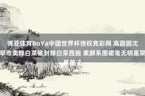 博亚体育BoYa中国世界杯授权竞彩网 高圆圆沈阳早市卖辣白菜被封辣白菜西施 素颜系围裙毫无明星架子