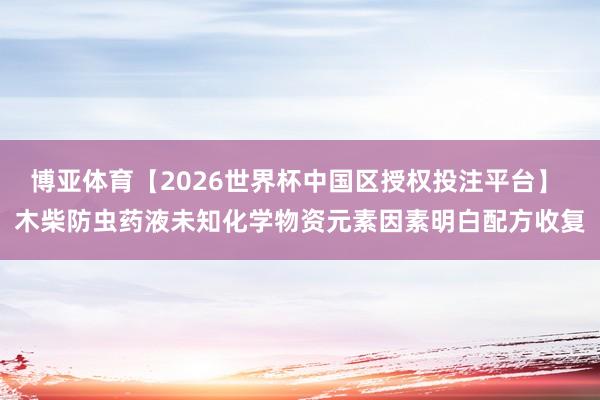 博亚体育【2026世界杯中国区授权投注平台】 木柴防虫药液未知化学物资元素因素明白配方收复