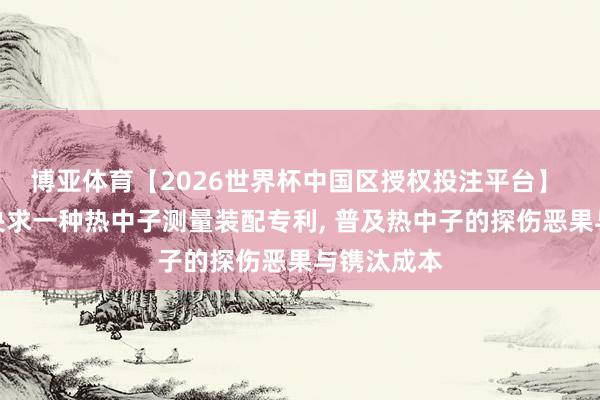 博亚体育【2026世界杯中国区授权投注平台】 见微科仪央求一种热中子测量装配专利, 普及热中子的探伤恶果与镌汰成本