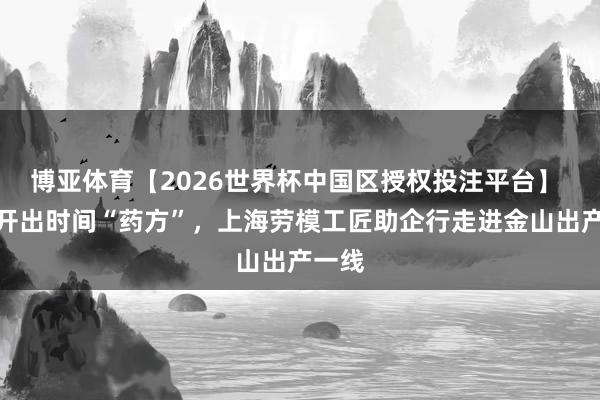 博亚体育【2026世界杯中国区授权投注平台】 现场开出时间“药方”，上海劳模工匠助企行走进金山出产一线