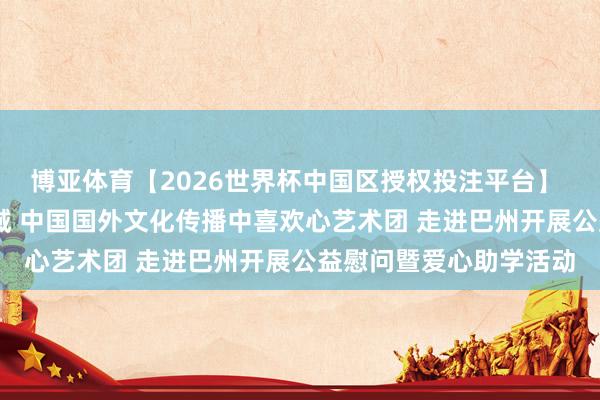 博亚体育【2026世界杯中国区授权投注平台】 爱心绽青春 文化润边域 中国国外文化传播中喜欢心艺术团 走进巴州开展公益慰问暨爱心助学活动