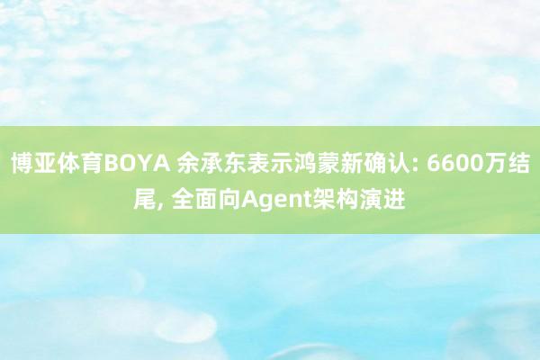 博亚体育BOYA 余承东表示鸿蒙新确认: 6600万结尾， 全面向Agent架构演进