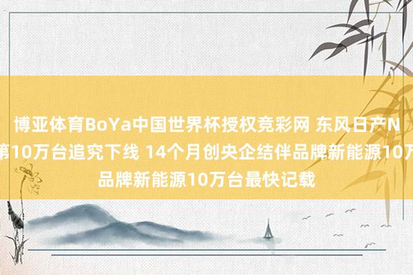 博亚体育BoYa中国世界杯授权竞彩网 东风日产N序列新能源第10万台追究下线 14个月创央企结伴品牌新能源10万台最快记载