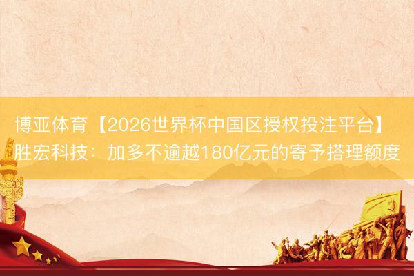 博亚体育【2026世界杯中国区授权投注平台】 胜宏科技：加多不逾越180亿元的寄予搭理额度