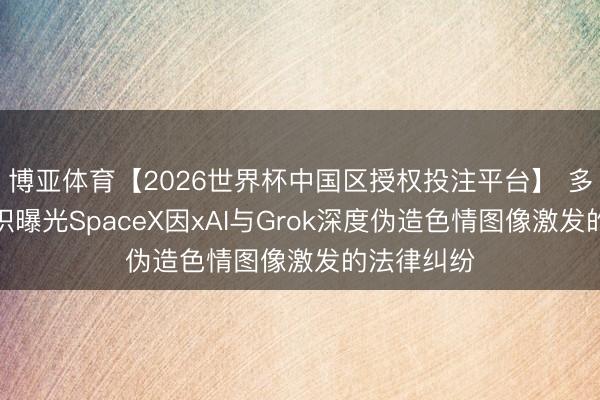博亚体育【2026世界杯中国区授权投注平台】 多家监督组织曝光SpaceX因xAI与Grok深度伪造色情图像激发的法律纠纷