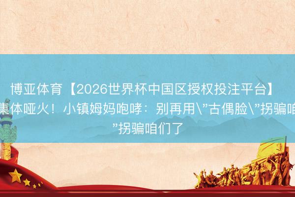 博亚体育【2026世界杯中国区授权投注平台】 顶流集体哑火！小镇姆妈咆哮：别再用