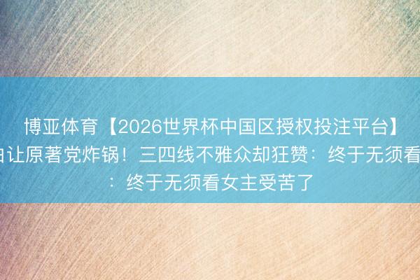 博亚体育【2026世界杯中国区授权投注平台】 刘红兵洗白让原著党炸锅！三四线不雅众却狂赞：终于无须看女主受苦了