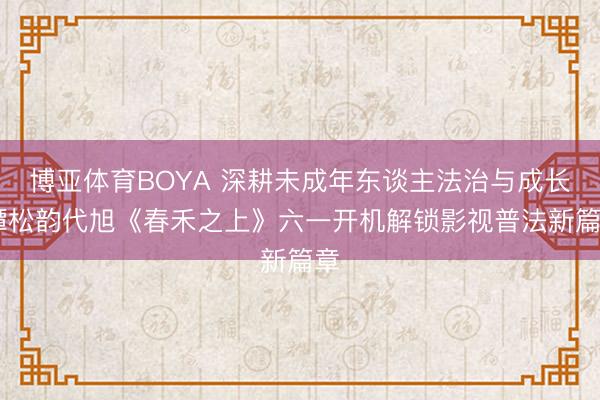 博亚体育BOYA 深耕未成年东谈主法治与成长 谭松韵代旭《春禾之上》六一开机解锁影视普法新篇章