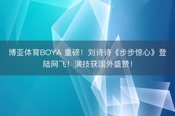 博亚体育BOYA 重磅！刘诗诗《步步惊心》登陆网飞！演技获国外盛赞！