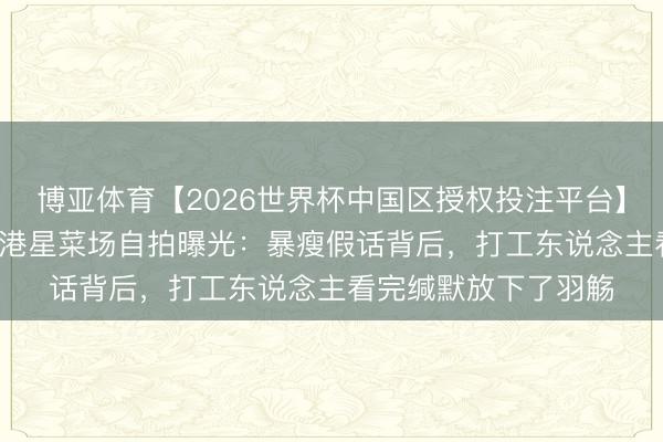 博亚体育【2026世界杯中国区授权投注平台】 65岁还能这样硬？港星菜场自拍曝光：暴瘦假话背后，打工东说念主看完缄默放下了羽觞