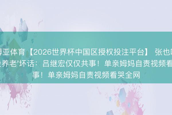 博亚体育【2026世界杯中国区授权投注平台】 张也叱咤'合股养老'坏话：吕继宏仅仅共事！单亲姆妈自责视频看哭全网
