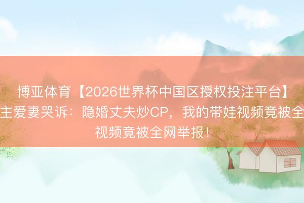 博亚体育【2026世界杯中国区授权投注平台】 素东谈主爱妻哭诉:隐婚丈夫炒CP,我的带娃视频竟被全网举报!