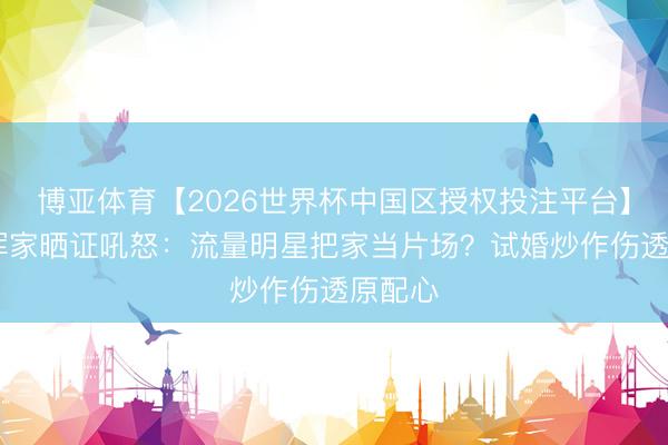 博亚体育【2026世界杯中国区授权投注平台】 隐婚浑家晒证吼怒：流量明星把家当片场？试婚炒作伤透原配心