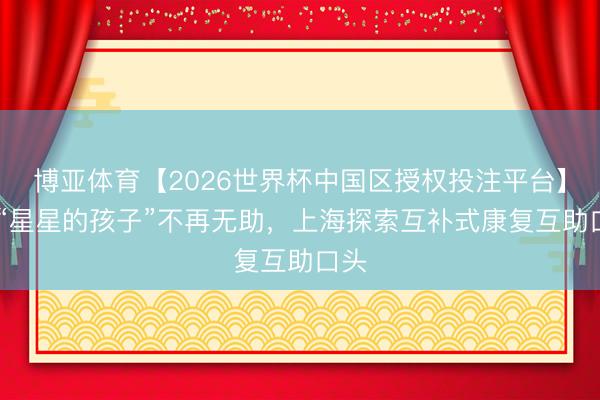 博亚体育【2026世界杯中国区授权投注平台】 让“星星的孩子”不再无助，上海探索互补式康复互助口头