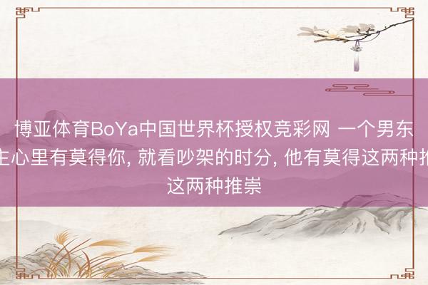 博亚体育BoYa中国世界杯授权竞彩网 一个男东谈主心里有莫得你， 就看吵架的时分， 他有莫得这两种推崇