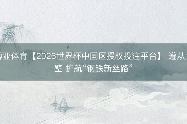 博亚体育【2026世界杯中国区授权投注平台】 遵从戈壁 护航“钢铁新丝路”