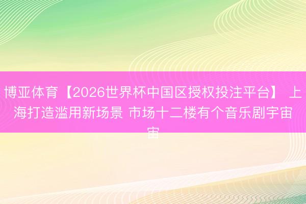 博亚体育【2026世界杯中国区授权投注平台】 上海打造滥用新场景 市场十二楼有个音乐剧宇宙