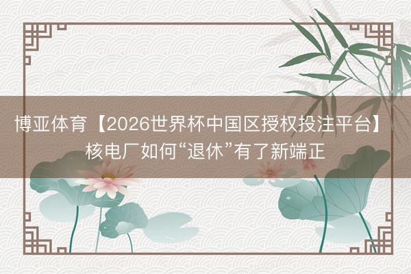 博亚体育【2026世界杯中国区授权投注平台】 核电厂如何“退休”有了新端正