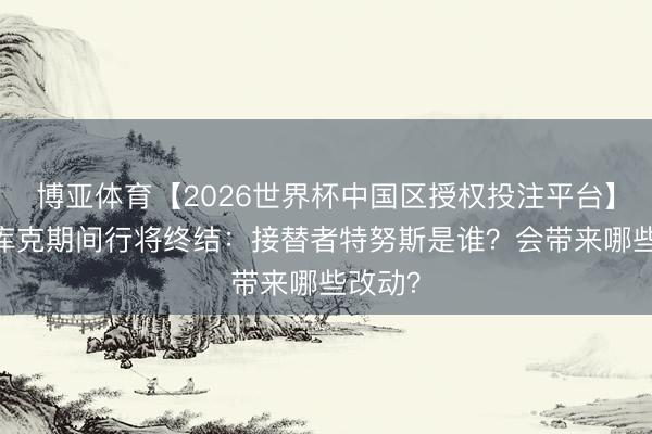 博亚体育【2026世界杯中国区授权投注平台】 苹果库克期间行将终结：接替者特努斯是谁？会带来哪些改动？