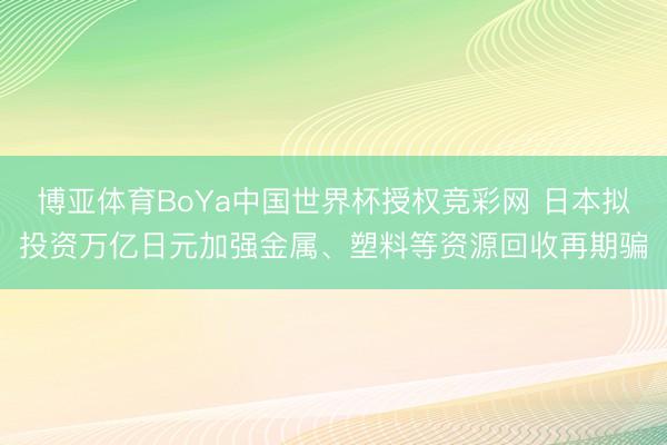 博亚体育BoYa中国世界杯授权竞彩网 日本拟投资万亿日元加强金属、塑料等资源回收再期骗