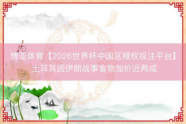博亚体育【2026世界杯中国区授权投注平台】 土耳其因伊朗战事食物加价近两成