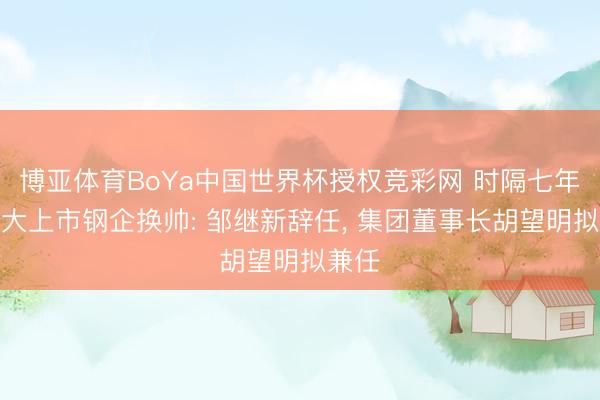 博亚体育BoYa中国世界杯授权竞彩网 时隔七年半最大上市钢企换帅: 邹继新辞任， 集团董事长胡望明拟兼任