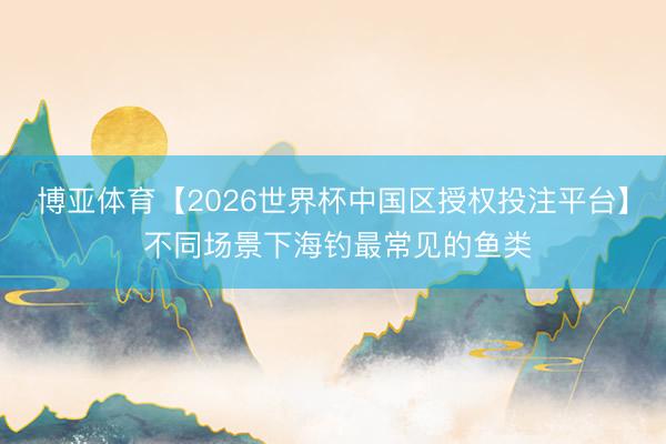 博亚体育【2026世界杯中国区授权投注平台】 不同场景下海钓最常见的鱼类