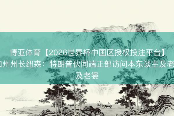 博亚体育【2026世界杯中国区授权投注平台】 加州州长纽森：特朗普伙同端正部访问本东谈主及老婆