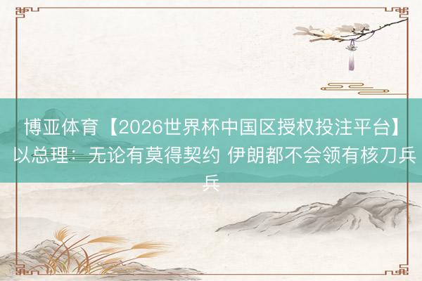 博亚体育【2026世界杯中国区授权投注平台】 以总理：无论有莫得契约 伊朗都不会领有核刀兵