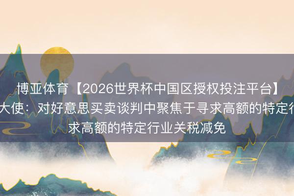 博亚体育【2026世界杯中国区授权投注平台】 加驻好意思大使：对好意思买卖谈判中聚焦于寻求高额的特定行业关税减免