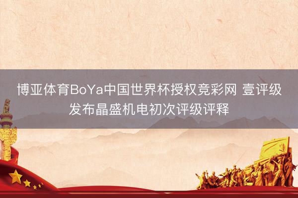 博亚体育BoYa中国世界杯授权竞彩网 壹评级发布晶盛机电初次评级评释
