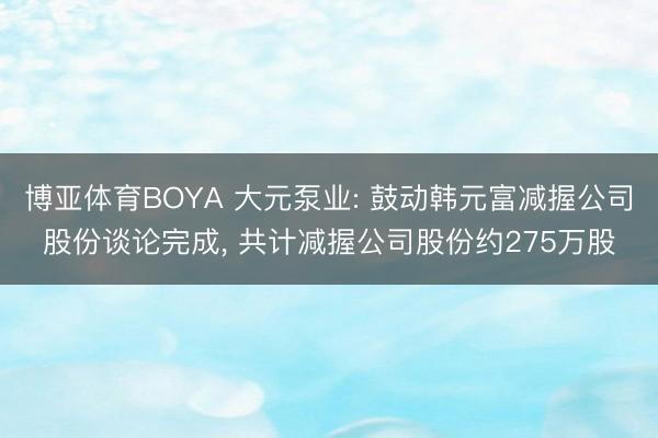 博亚体育BOYA 大元泵业: 鼓动韩元富减握公司股份谈论完成， 共计减握公司股份约275万股