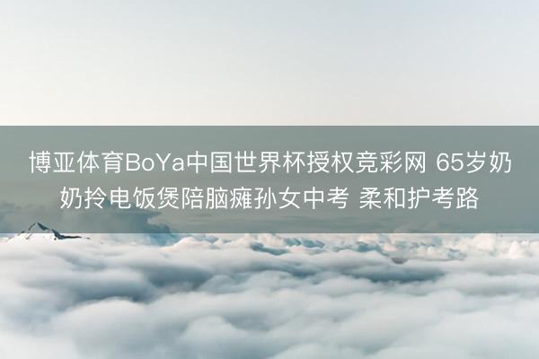 博亚体育BoYa中国世界杯授权竞彩网 65岁奶奶拎电饭煲陪脑瘫孙女中考 柔和护考路