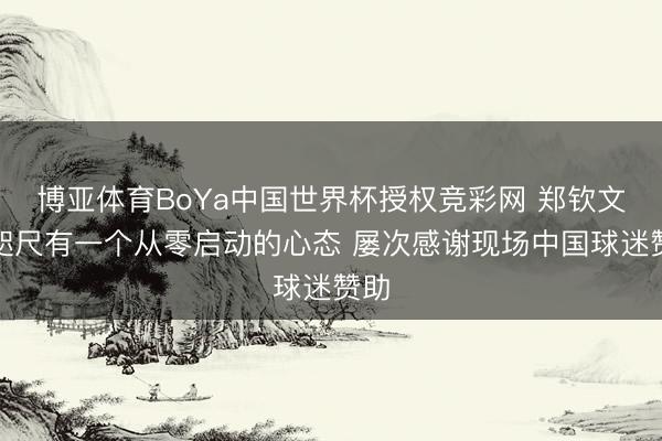 博亚体育BoYa中国世界杯授权竞彩网 郑钦文：咫尺有一个从零启动的心态 屡次感谢现场中国球迷赞助