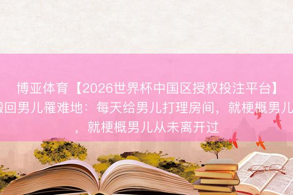 博亚体育【2026世界杯中国区授权投注平台】 紫雅姆妈搬回男儿罹难地：每天给男儿打理房间，就梗概男儿从未离开过