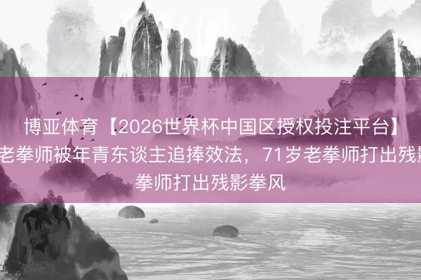 博亚体育【2026世界杯中国区授权投注平台】 71岁老拳师被年青东谈主追捧效法，71岁老拳师打出残影拳风