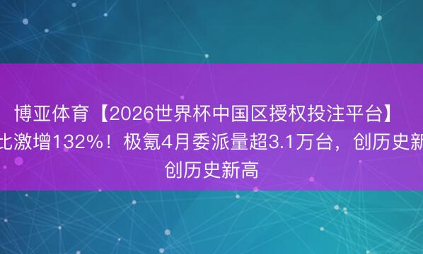 博亚体育【2026世界杯中国区授权投注平台】 同比激增132%！极氪4月委派量超3.1万台，创历史新高