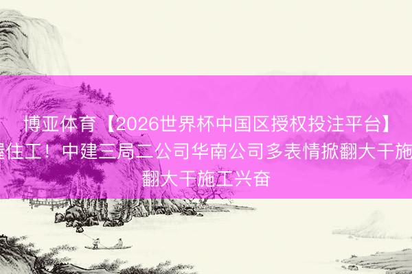 博亚体育【2026世界杯中国区授权投注平台】 五一握住工！中建三局二公司华南公司多表情掀翻大干施工兴奋