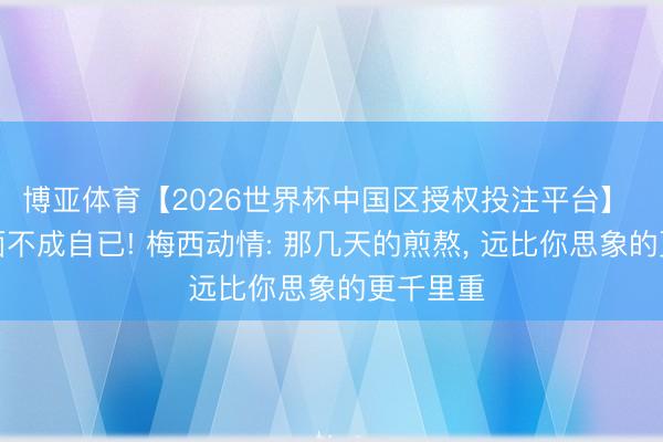 博亚体育【2026世界杯中国区授权投注平台】 泪流满面不成自已! 梅西动情: 那几天的煎熬, 远比你思象的更千里重