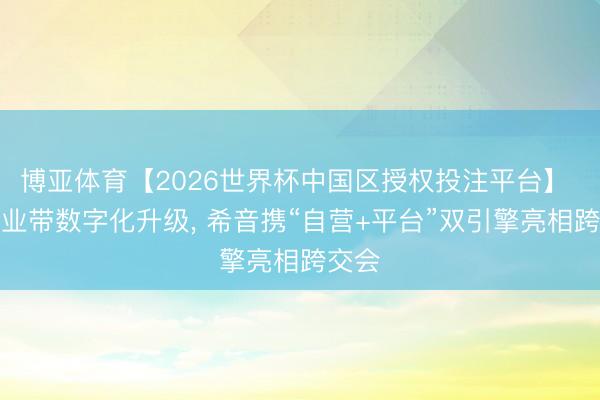 博亚体育【2026世界杯中国区授权投注平台】 助产业带数字化升级, 希音携“自营+平台”双引擎亮相跨交会