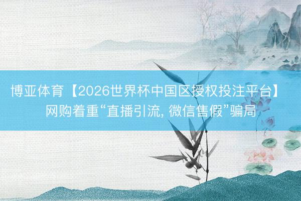 博亚体育【2026世界杯中国区授权投注平台】 网购着重“直播引流, 微信售假”骗局