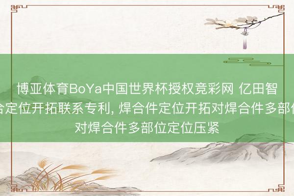 博亚体育BoYa中国世界杯授权竞彩网 亿田智能得到焊合定位开拓联系专利, 焊合件定位开拓对焊合件多部位定位压紧