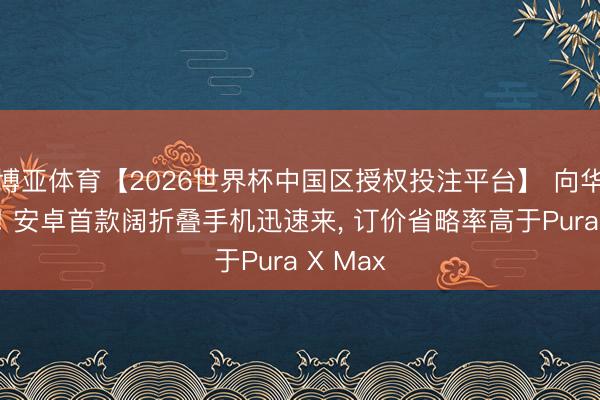 博亚体育【2026世界杯中国区授权投注平台】 向华为学习! 安卓首款阔折叠手机迅速来, 订价省略率高于Pura X Max