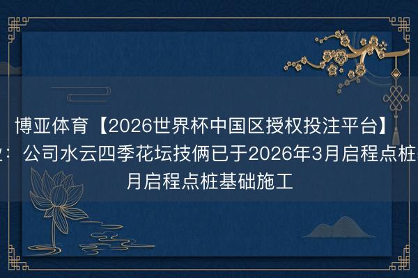 博亚体育【2026世界杯中国区授权投注平台】 世荣兆业:公司水云四季花坛技俩已于2026年3月启程点桩基础施工