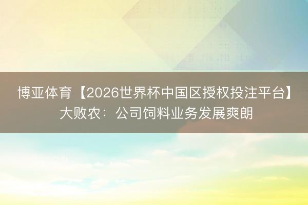 博亚体育【2026世界杯中国区授权投注平台】 大败农:公司饲料业务发展爽朗