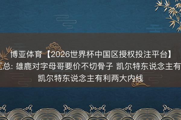 博亚体育【2026世界杯中国区授权投注平台】 交往动态汇总: 雄鹿对字母哥要价不切骨子 凯尔特东说念主有利两大内线