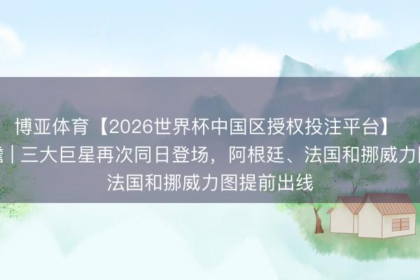 博亚体育【2026世界杯中国区授权投注平台】 宇宙杯前瞻 | 三大巨星再次同日登场，阿根廷、法国和挪威力图提前出线